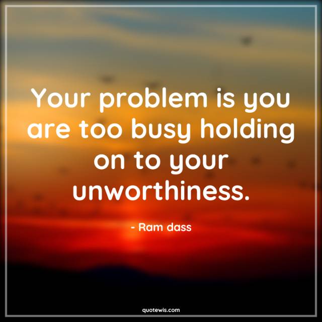 Your problem is you are too busy holding on to your unworthiness. Your problem is you are too busy holding on to your unworthiness.