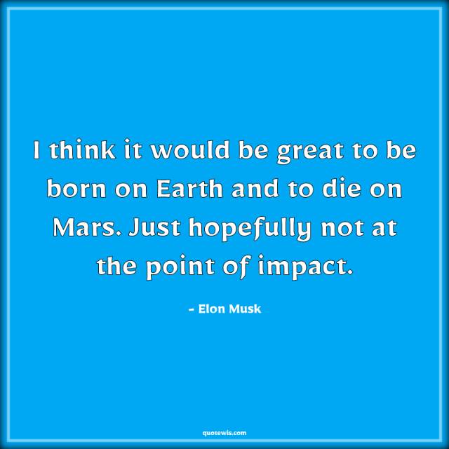 I think it would be great to be born on Earth and to die on Mars. Just hopefully not at the point of impact. I think it would be great to be born on Earth and to die on Mars. Just hopefully not at the point of impact.