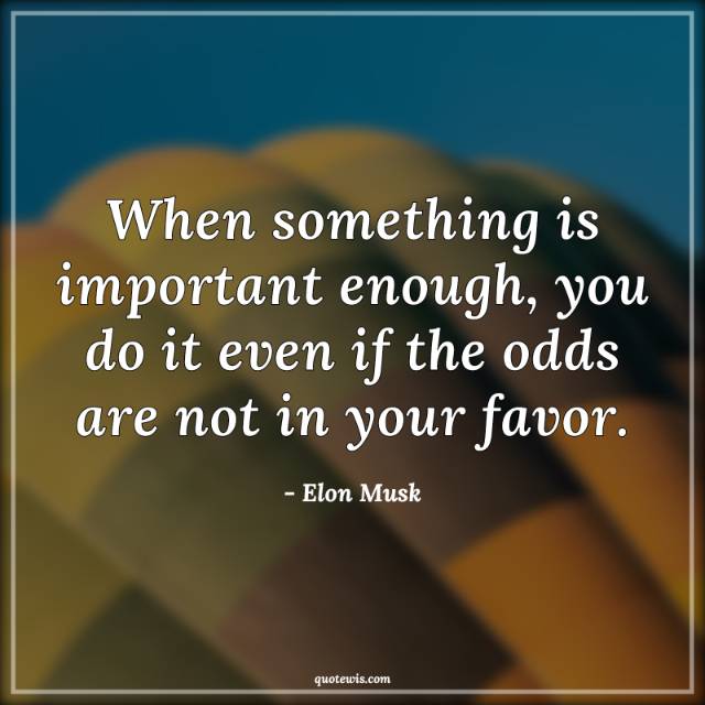 When something is important enough, you do it even if the odds are not in your favor. When something is important enough, you do it even if the odds are not in your favor.