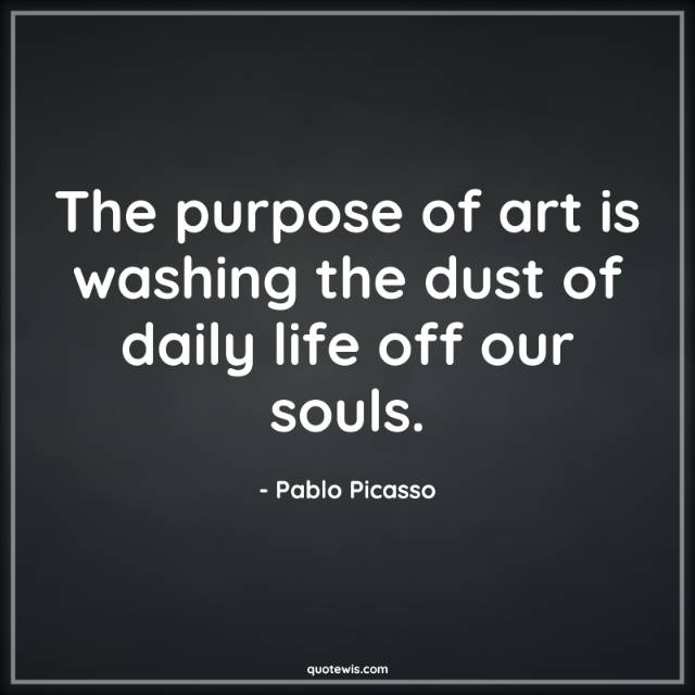 The purpose of art is washing the dust of daily life off our souls. The purpose of art is washing the dust of daily life off our souls.