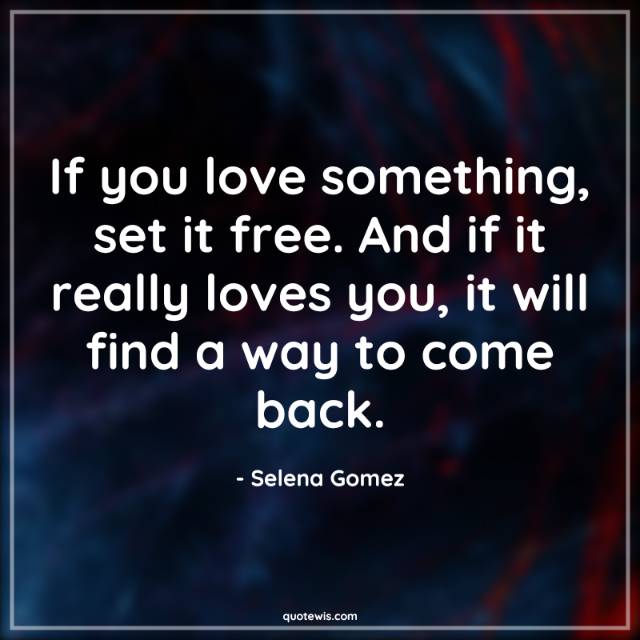 If you love something, set it free. And if it really loves you, it will find a way to come back. If you love something, set it free. And if it really loves you, it will find a way to come back.