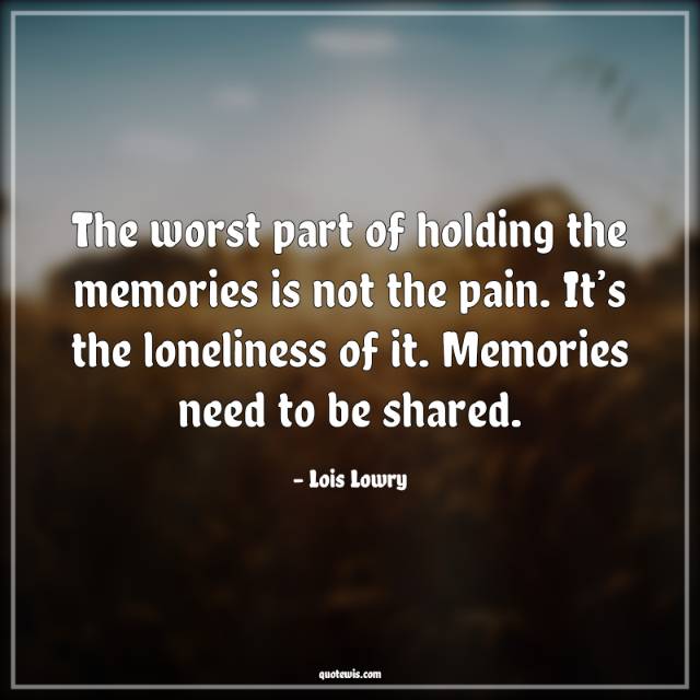 The worst part of holding the memories is not the pain. It’s the loneliness of it. Memories need to be shared. The worst part of holding the memories is not the pain. It’s the loneliness of it. Memories need to be shared.