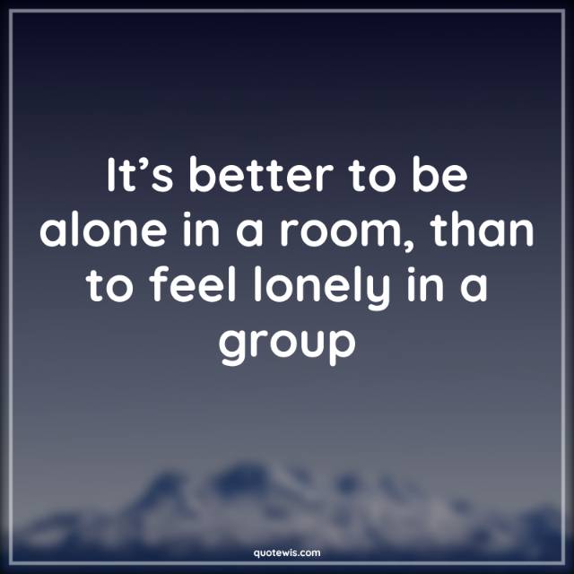 It’s better to be alone in a room, than to feel lonely in a group It’s better to be alone in a room, than to feel lonely in a group