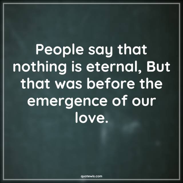 People say that nothing is eternal, But that was before the emergence of our love. People say that nothing is eternal, But that was before the emergence of our love.