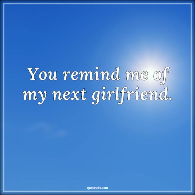 You remind me of my next girlfriend. You remind me of my next girlfriend.