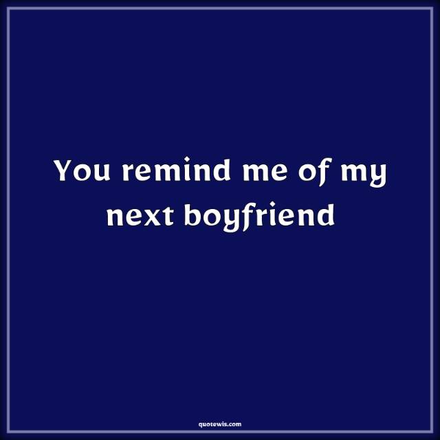 You remind me of my next boyfriend You remind me of my next boyfriend