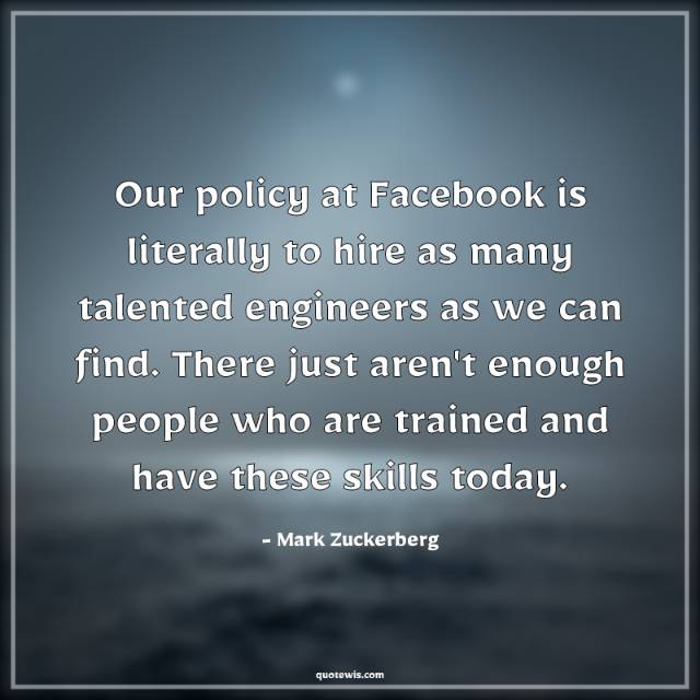 Our policy at Facebook is literally to hire as many talented engineers as we can find. There just aren't enough people who are trained and have these skills today. Our policy at Facebook is literally to hire as many talented engineers as we can find. There just aren't enough people who are trained and have these skills today.
