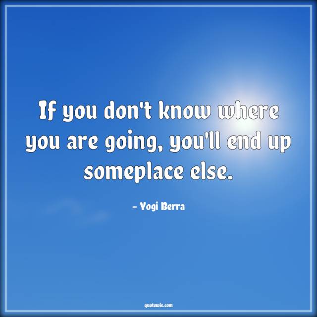 If you don't know where you are going, you'll end up someplace else. If you don't know where you are going, you'll end up someplace else.