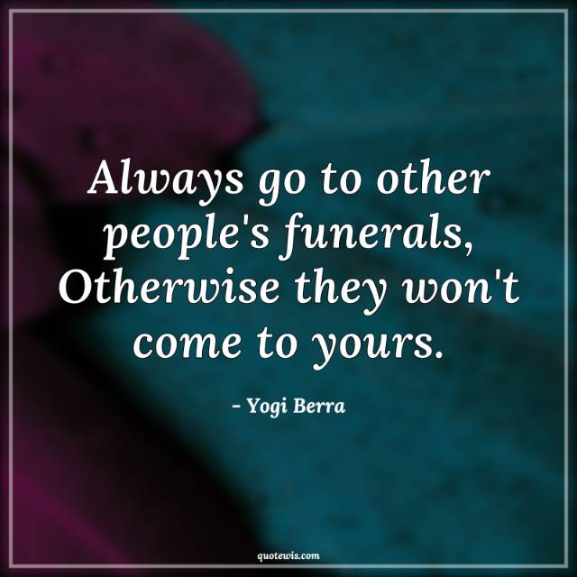 Always go to other people's funerals, Otherwise they won't come to yours. Always go to other people's funerals, Otherwise they won't come to yours.