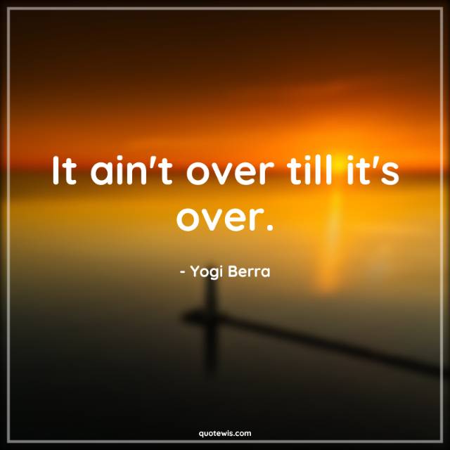 It ain't over till it's over. It ain't over till it's over.