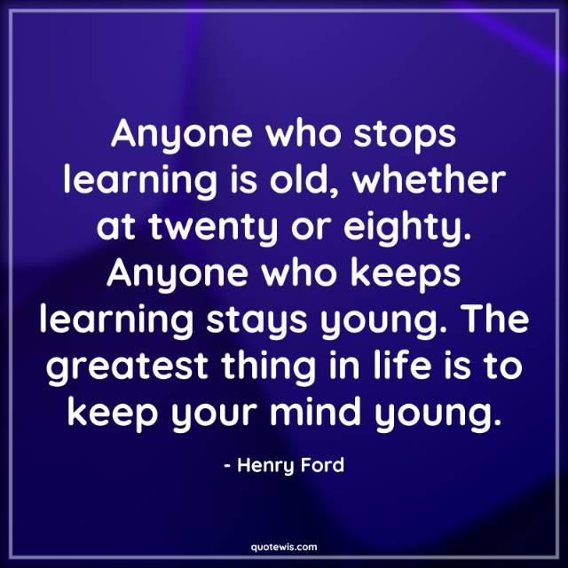 Anyone who stops learning is old, whether at twenty or eighty. Anyone who keeps learning stays young. The greatest thing in life is to keep your mind young. Anyone who stops learning is old, whether at twenty or eighty. Anyone who keeps learning stays young. The greatest thing in life is to keep your mind young.