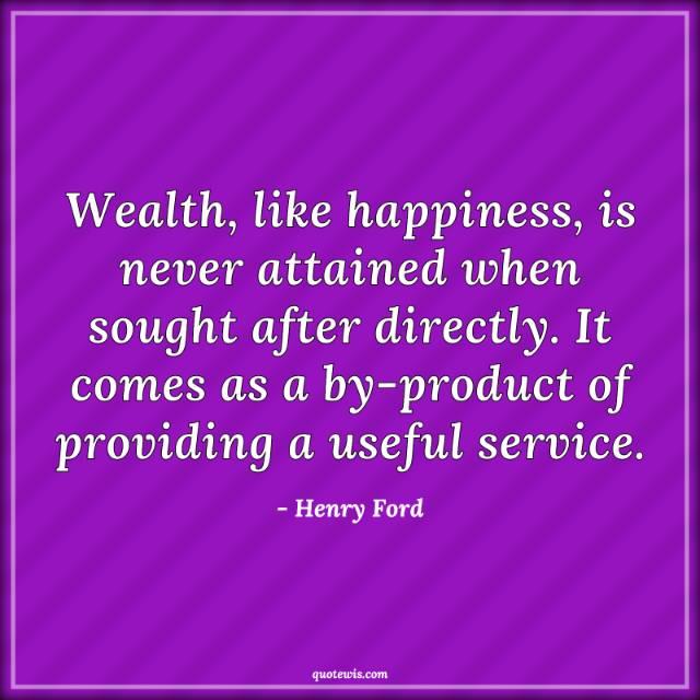 Wealth, like happiness, is never attained when sought after directly. It comes as a by-product of providing a useful service. Wealth, like happiness, is never attained when sought after directly. It comes as a by-product of providing a useful service.