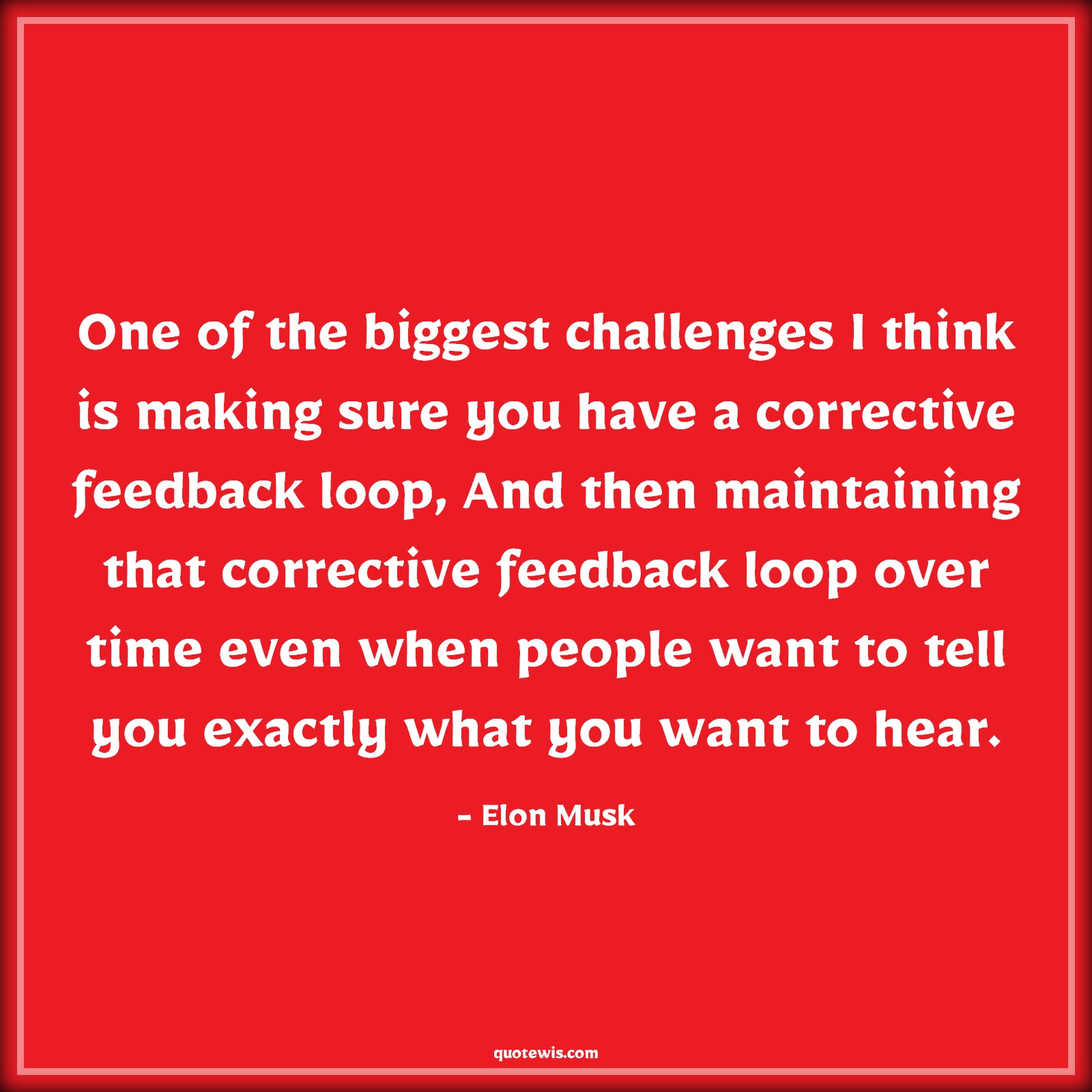 One of the biggest challenges I think is making sure you have a corrective feedback loop, And then maintaining that corrective feedback loop over time even when people want to tell you exactly what you want to hear. - Elon Musk Quotes |  Challenging Quotes, Feedback Quotes, Advice Quotes, Persistence Quotes, One of the biggest challenges I think is making sure you have a corrective feedback loop, And then maintaining that corrective feedback loop over time even when people want to tell you exactly what you want to hear. - Elon Musk Quotes |  Challenging Quotes, Feedback Quotes, Advice Quotes, Persistence Quotes,