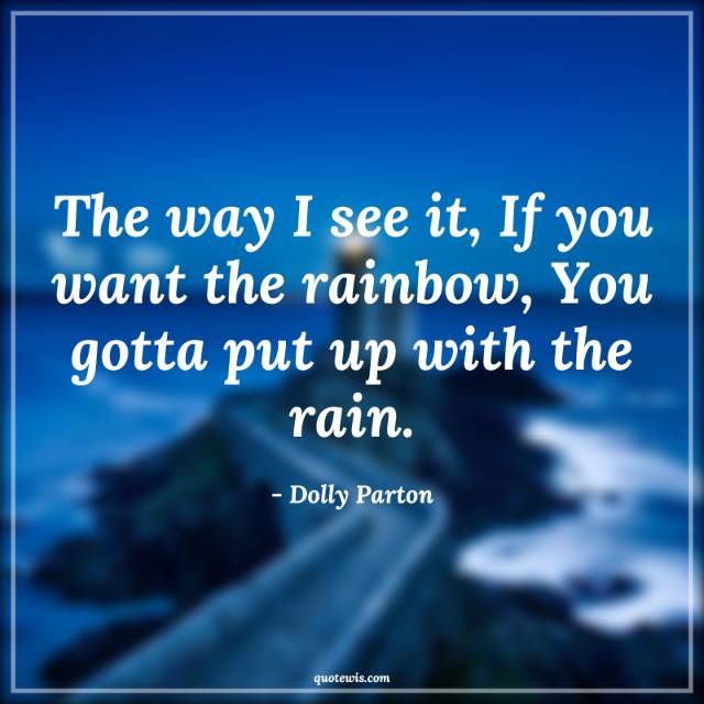 The way I see it, If you want the rainbow, You gotta put up with the rain. The way I see it, If you want the rainbow, You gotta put up with the rain.