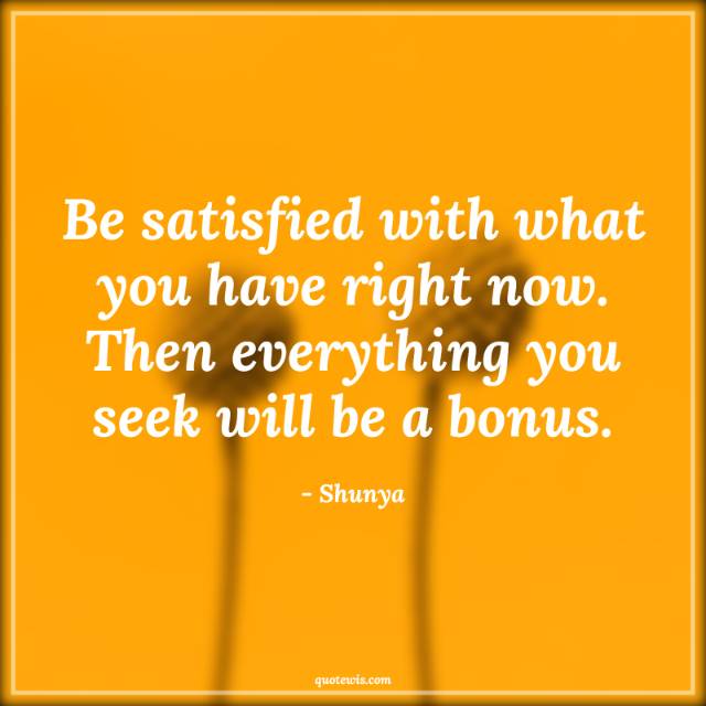 Be satisfied with what you have right now. Then everything you seek will be a bonus. Be satisfied with what you have right now. Then everything you seek will be a bonus.