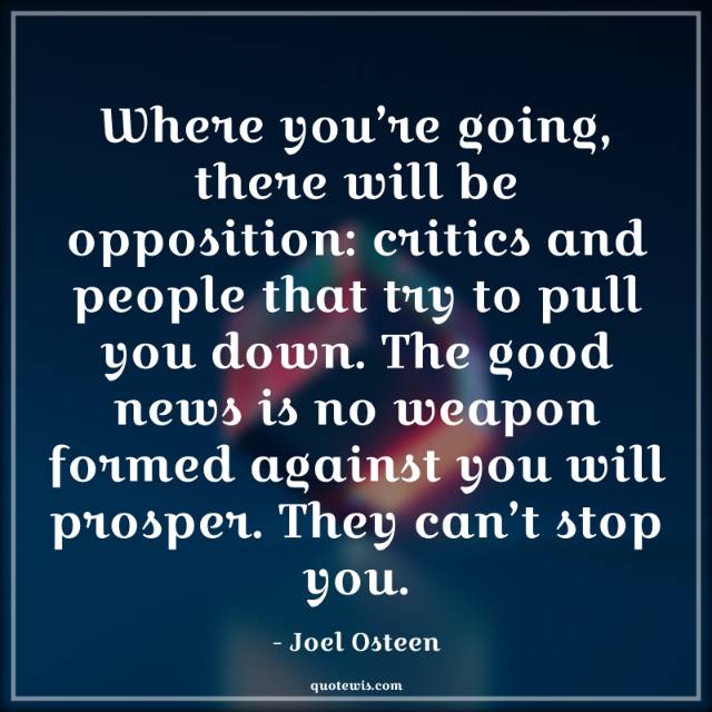 Where you’re going, there will be opposition: critics and people that try to pull you down. The good news is no weapon formed against you will prosper. They can’t stop you. Where you’re going, there will be opposition: critics and people that try to pull you down. The good news is no weapon formed against you will prosper. They can’t stop you.