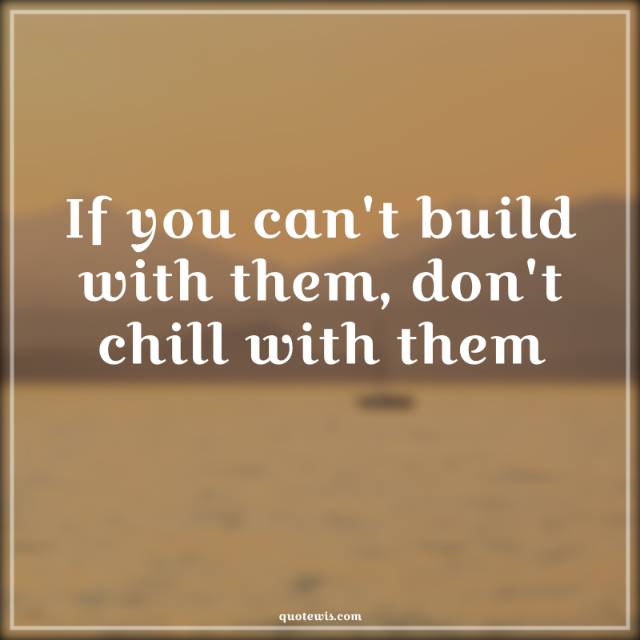 If you can't build with them, don't chill with them If you can't build with them, don't chill with them