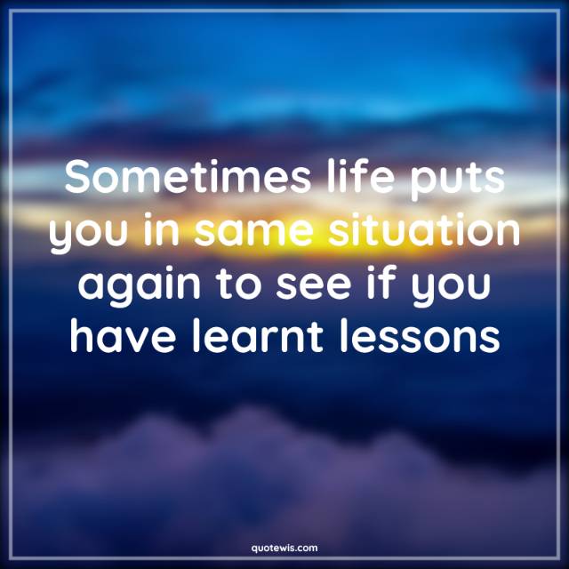 Sometimes life puts you in same situation again to see if you have learnt lessons Sometimes life puts you in same situation again to see if you have learnt lessons