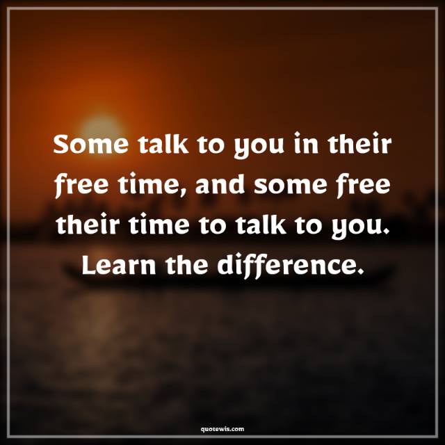 Some talk to you in their free time, and some free their time to talk to you. Learn the difference. Some talk to you in their free time, and some free their time to talk to you. Learn the difference.