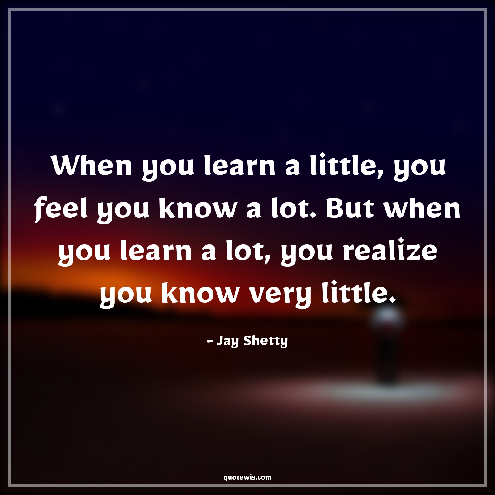 When you learn a little, you feel you know a lot. But when you learn a lot, you realize you know very little. - Jay Shetty Quotes |  Learning Quotes, Knowledge Quotes, Knowledge vs wisdom Quotes, Realization Quotes, When you learn a little, you feel you know a lot. But when you learn a lot, you realize you know very little. - Jay Shetty Quotes |  Learning Quotes, Knowledge Quotes, Knowledge vs wisdom Quotes, Realization Quotes,