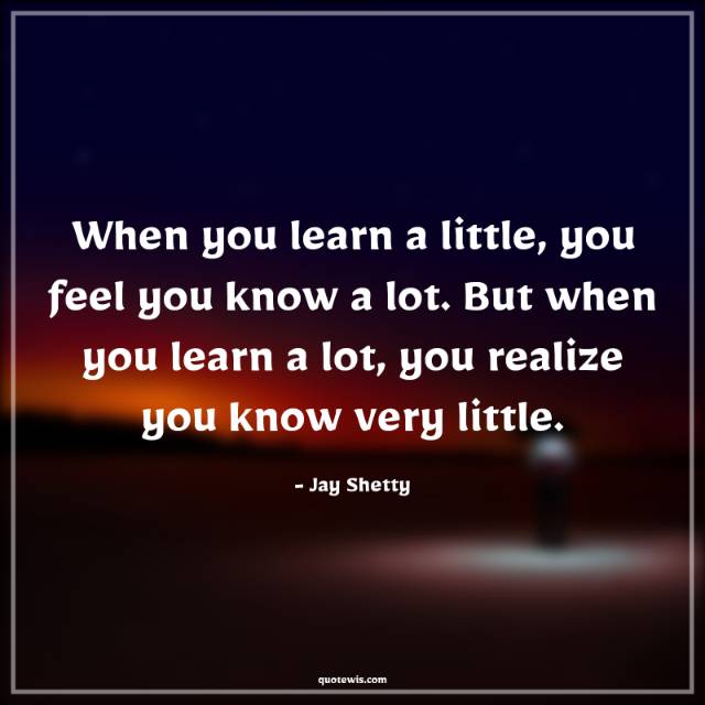 When you learn a little, you feel you know a lot. But when you learn a lot, you realize you know very little. When you learn a little, you feel you know a lot. But when you learn a lot, you realize you know very little.