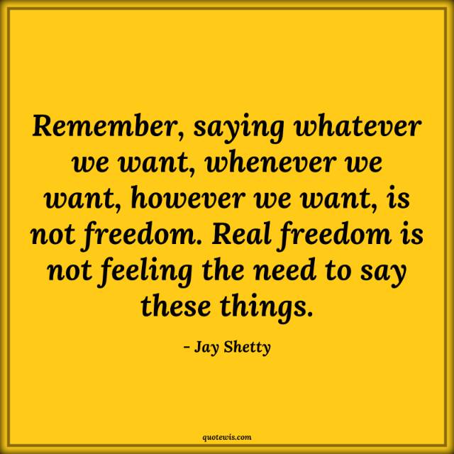 Remember, saying whatever we want, whenever we want, however we want, is not freedom. Real freedom is not feeling the need to say these things. Remember, saying whatever we want, whenever we want, however we want, is not freedom. Real freedom is not feeling the need to say these things.
