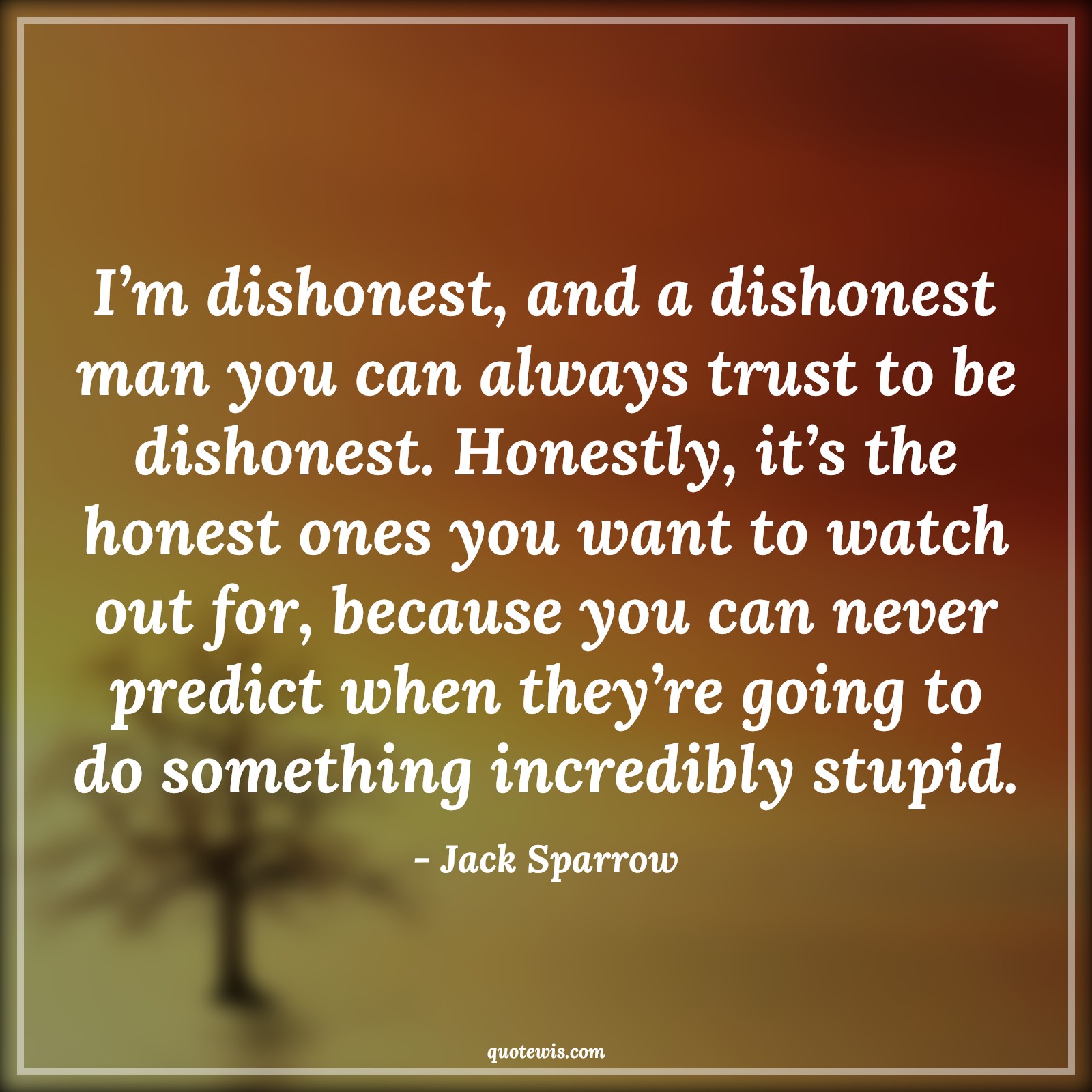 I’m dishonest, and a dishonest man you can always trust to be dishonest. Honestly, it’s the honest ones you want to watch out for, because you can never predict when they’re going to do something incredibly stupid. - Jack Sparrow Quotes |  Pirates of the caribbean Quotes, Movie Quotes, Dishonesty Quotes, Honesty Quotes, I’m dishonest, and a dishonest man you can always trust to be dishonest. Honestly, it’s the honest ones you want to watch out for, because you can never predict when they’re going to do something incredibly stupid. - Jack Sparrow Quotes |  Pirates of the caribbean Quotes, Movie Quotes, Dishonesty Quotes, Honesty Quotes,
