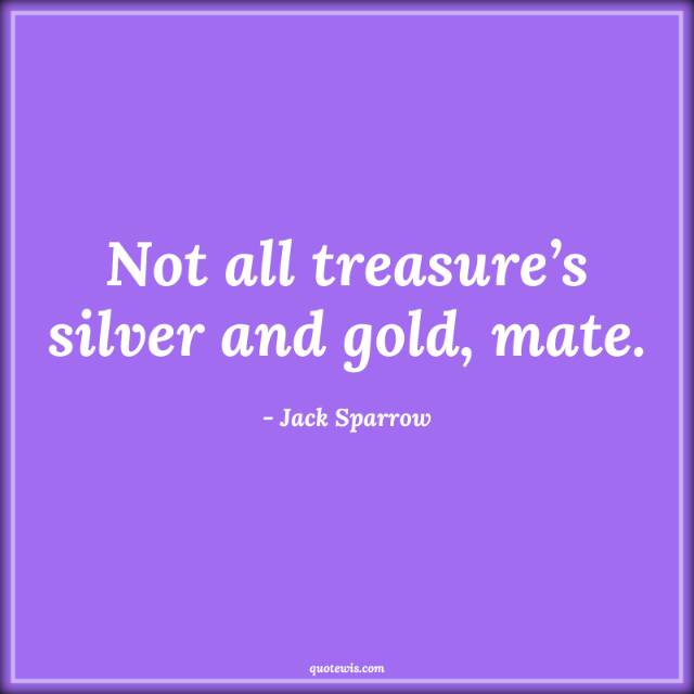 Not all treasure’s silver and gold, mate. Not all treasure’s silver and gold, mate.