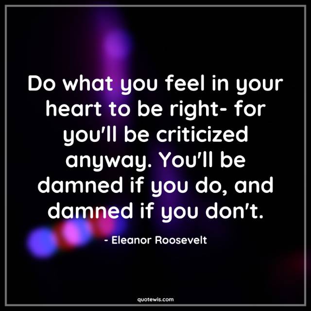 Do what you feel in your heart to be right- for you'll be criticized anyway. You'll be damned if you do, and damned if you don't. Do what you feel in your heart to be right- for you'll be criticized anyway. You'll be damned if you do, and damned if you don't.