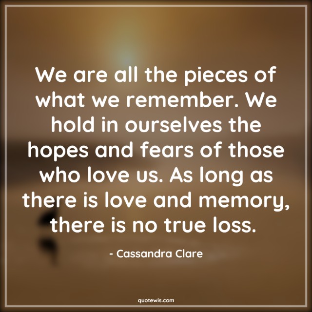 We are all the pieces of what we remember. We hold in ourselves the hopes and fears of those who love us. As long as there is love and memory, there is no true loss.  We are all the pieces of what we remember. We hold in ourselves the hopes and fears of those who love us. As long as there is love and memory, there is no true loss.