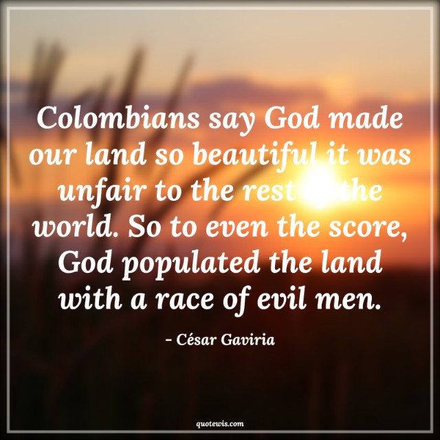 Colombians say God made our land so beautiful it was unfair to the rest of the world. So to even the score, God populated the land with a race of evil men. Colombians say God made our land so beautiful it was unfair to the rest of the world. So to even the score, God populated the land with a race of evil men.