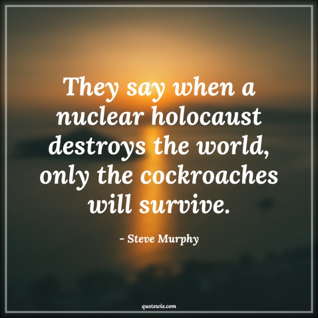 They say when a nuclear holocaust destroys the world, only the cockroaches will survive. They say when a nuclear holocaust destroys the world, only the cockroaches will survive.