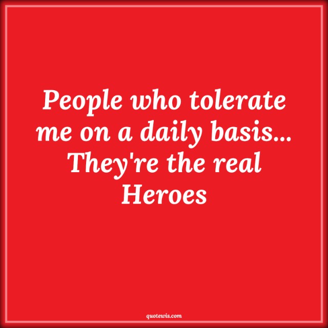 People who tolerate me on a daily basis... They're the real Heroes People who tolerate me on a daily basis... They're the real Heroes