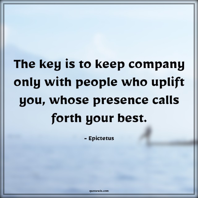 The key is to keep company only with people who uplift you, whose presence calls forth your best. The key is to keep company only with people who uplift you, whose presence calls forth your best.