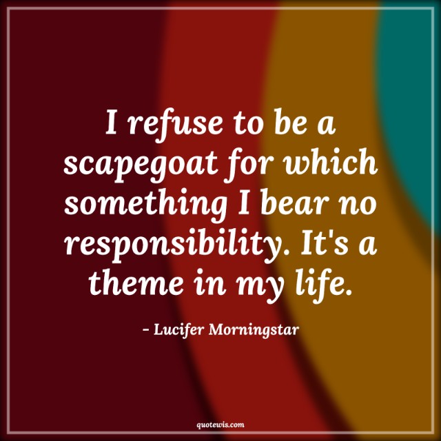 I refuse to be a scapegoat for which something I bear no responsibility. It's a theme in my life. I refuse to be a scapegoat for which something I bear no responsibility. It's a theme in my life.