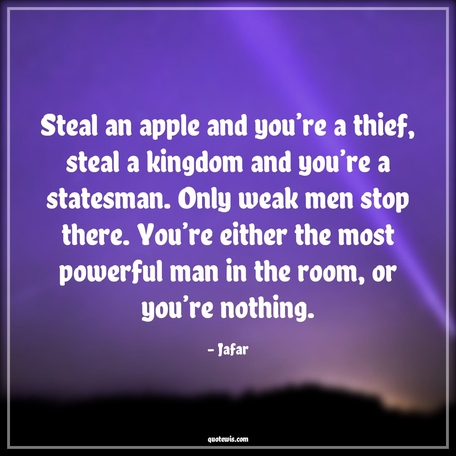 Steal an apple and you’re a thief, steal a kingdom and you’re a statesman. Only weak men stop there. You’re either the most powerful man in the room, or you’re nothing. - Jafar Quotes |  Aladdin movie Quotes, Movie Quotes, Stealing Quotes, Thief Quotes, Mans Quotes, Steal an apple and you’re a thief, steal a kingdom and you’re a statesman. Only weak men stop there. You’re either the most powerful man in the room, or you’re nothing. - Jafar Quotes |  Aladdin movie Quotes, Movie Quotes, Stealing Quotes, Thief Quotes, Mans Quotes,