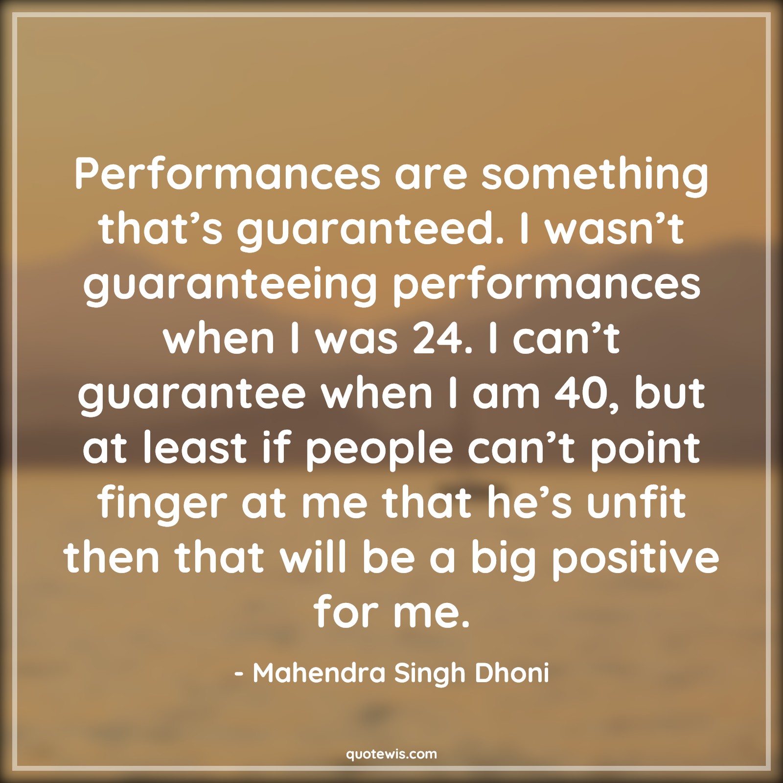 Performances are something that’s guaranteed. I wasn’t guaranteeing performances when I was 24. I can’t guarantee when I am 40, but at least if people can’t point finger at me that he’s unfit then that will be a big positive for me. - Mahendra Singh Dhoni Quotes |  Cricket Quotes, Sports Quotes, Performances are something that’s guaranteed. I wasn’t guaranteeing performances when I was 24. I can’t guarantee when I am 40, but at least if people can’t point finger at me that he’s unfit then that will be a big positive for me. - Mahendra Singh Dhoni Quotes |  Cricket Quotes, Sports Quotes,