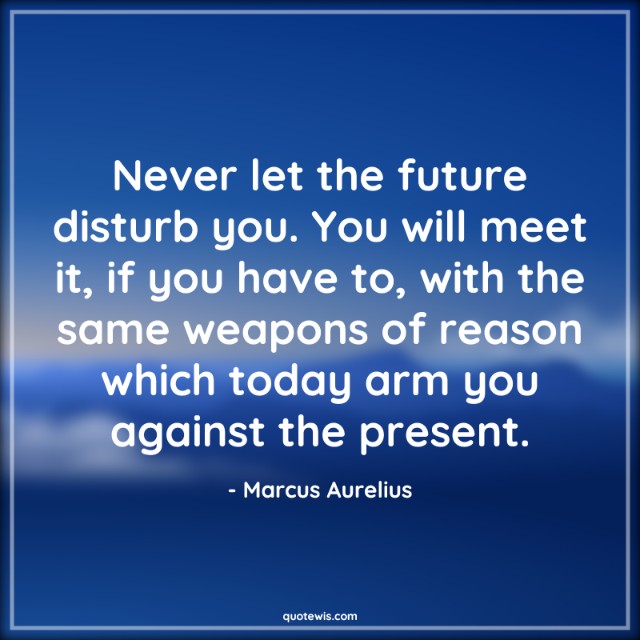 Never let the future disturb you. You will meet it, if you have to, with the same weapons of reason which today arm you against the present. Never let the future disturb you. You will meet it, if you have to, with the same weapons of reason which today arm you against the present.
