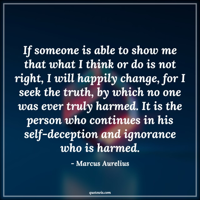 If someone is able to show me that what I think or do is not right, I will happily change, for I seek the truth, by which no one was ever truly harmed. It is the person who continues in his self-deception and ignorance who is harmed. If someone is able to show me that what I think or do is not right, I will happily change, for I seek the truth, by which no one was ever truly harmed. It is the person who continues in his self-deception and ignorance who is harmed.