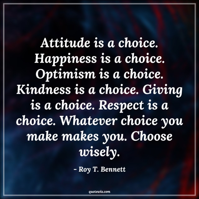 Attitude is a choice. Happiness is a choice. Optimism is a choice. Kindness is a choice. Giving is a choice. Respect is a choice. Whatever choice you make makes you. Choose wisely. Attitude is a choice. Happiness is a choice. Optimism is a choice. Kindness is a choice. Giving is a choice. Respect is a choice. Whatever choice you make makes you. Choose wisely.
