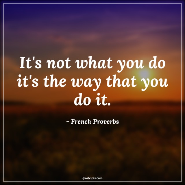 It's not what you do it's the way that you do it. It's not what you do it's the way that you do it.