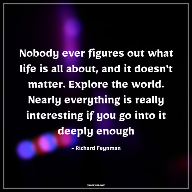 Nobody ever figures out what life is all about, and it doesn't matter. Explore the world. Nearly everything is really interesting if you go into it deeply enough Nobody ever figures out what life is all about, and it doesn't matter. Explore the world. Nearly everything is really interesting if you go into it deeply enough