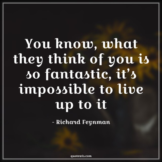 You know, what they think of you is so fantastic, it’s impossible to live up to it You know, what they think of you is so fantastic, it’s impossible to live up to it