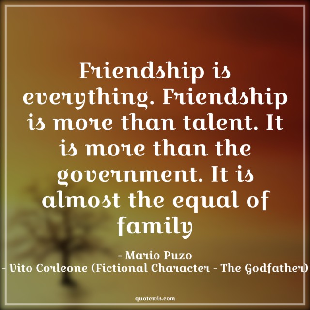 Friendship is everything. Friendship is more than talent. It is more than the government. It is almost the equal of family Friendship is everything. Friendship is more than talent. It is more than the government. It is almost the equal of family