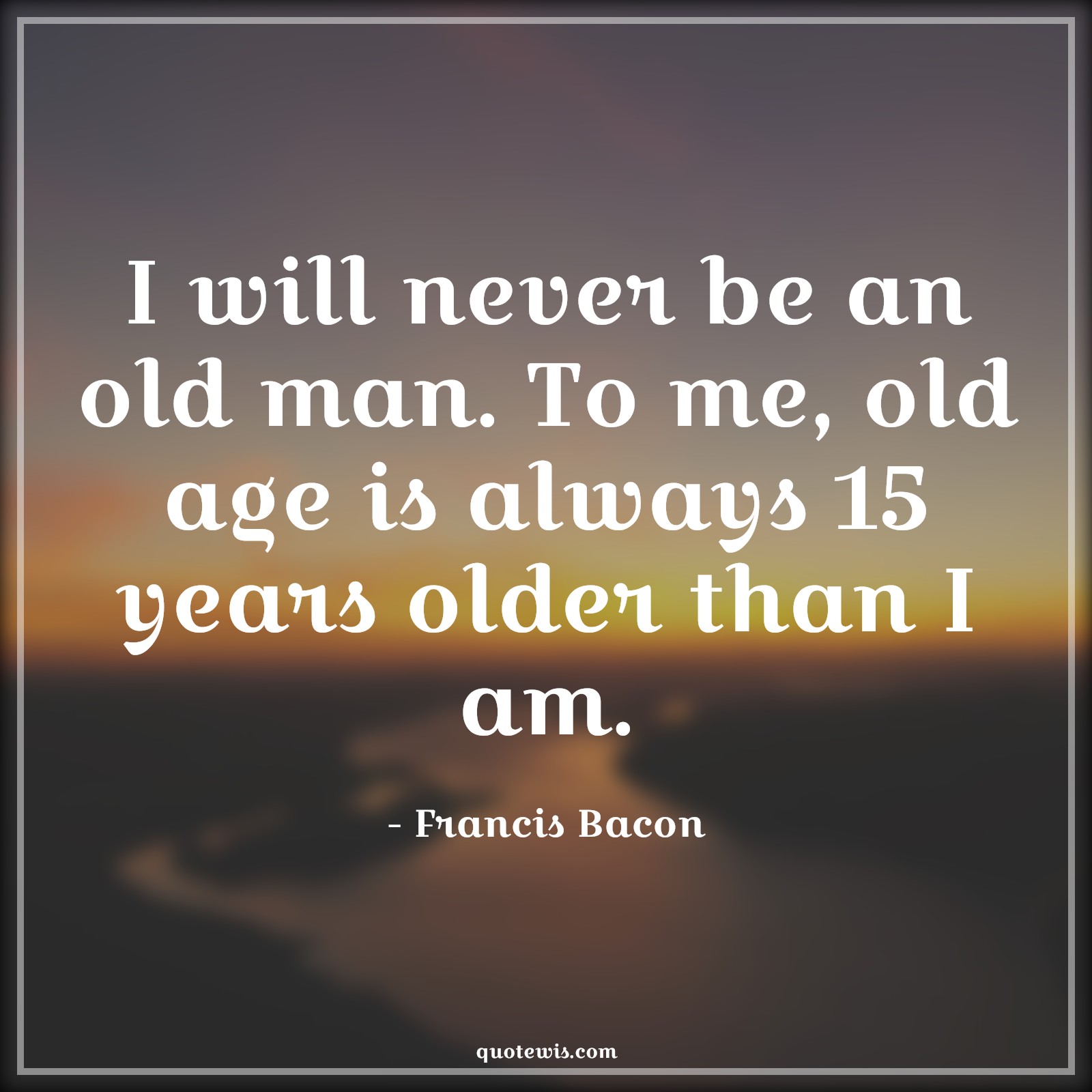 I will never be an old man. To me, old age is always 15 years older than I am. - Francis Bacon Quotes |  Age Quotes, I will never be an old man. To me, old age is always 15 years older than I am. - Francis Bacon Quotes |  Age Quotes,