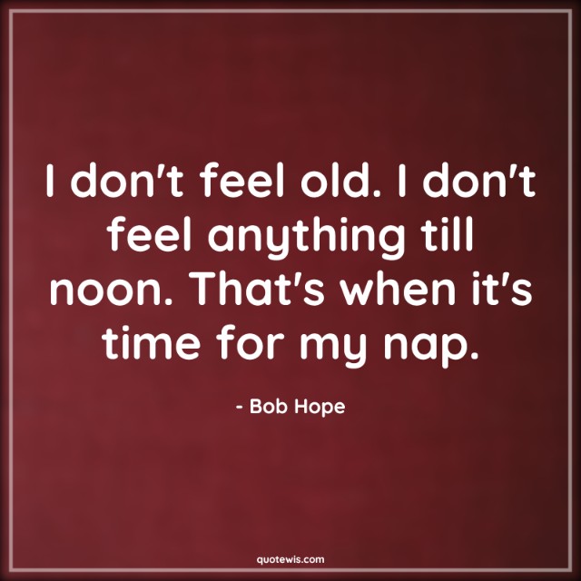 I don't feel old. I don't feel anything till noon. That's when it's time for my nap. I don't feel old. I don't feel anything till noon. That's when it's time for my nap.