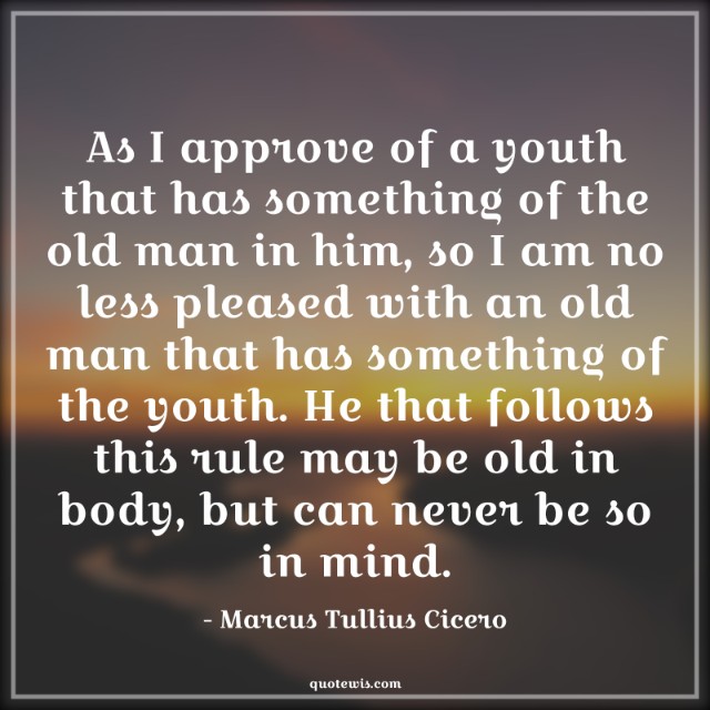As I approve of a youth that has something of the old man in him, so I am no less pleased with an old man that has something of the youth. He that follows this rule may be old in body, but can never be so in mind. As I approve of a youth that has something of the old man in him, so I am no less pleased with an old man that has something of the youth. He that follows this rule may be old in body, but can never be so in mind.