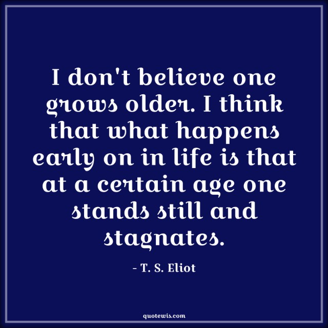 I don't believe one grows older. I think that what happens early on in life is that at a certain age one stands still and stagnates. I don't believe one grows older. I think that what happens early on in life is that at a certain age one stands still and stagnates.