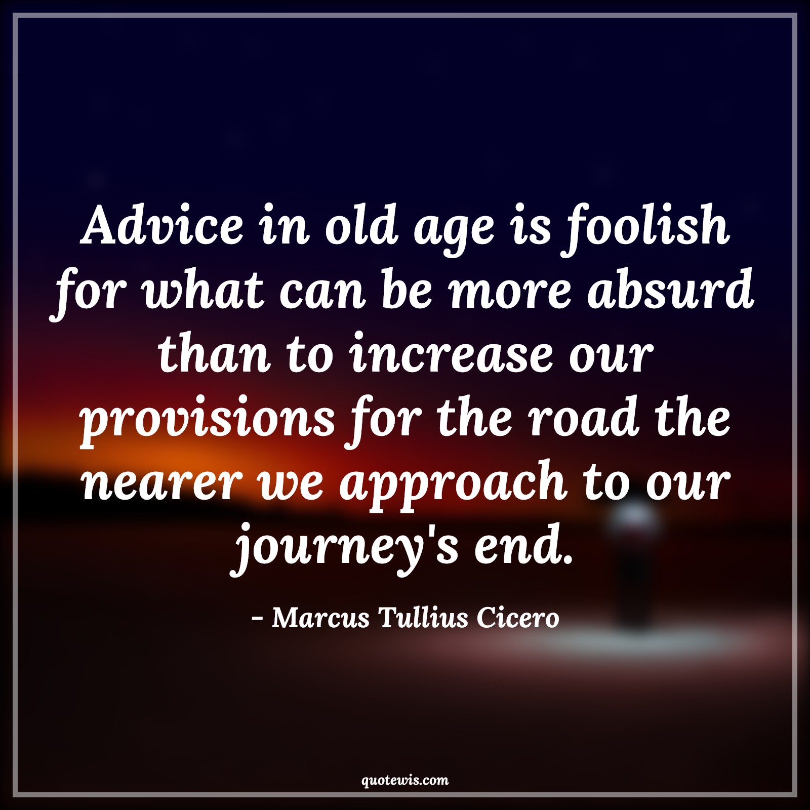 Advice in old age is foolish for what can be more absurd than to increase our provisions for the road the nearer we approach to our journey's end. - Marcus Tullius Cicero Quotes |  Age Quotes, Advice in old age is foolish for what can be more absurd than to increase our provisions for the road the nearer we approach to our journey's end. - Marcus Tullius Cicero Quotes |  Age Quotes,