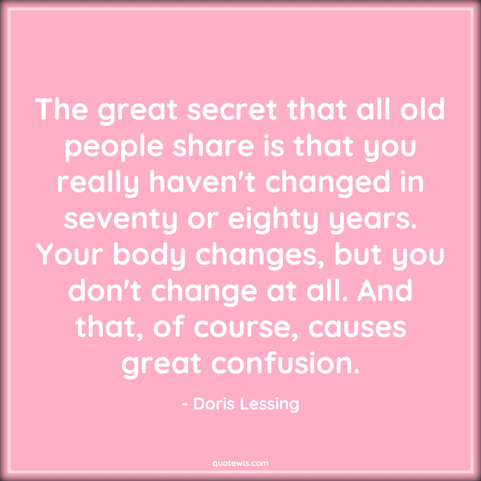 The great secret that all old people share is that you really haven't changed in seventy or eighty years. Your body changes, but you don't change at all. And that, of course, causes great confusion. - Doris Lessing Quotes |  Age Quotes, The great secret that all old people share is that you really haven't changed in seventy or eighty years. Your body changes, but you don't change at all. And that, of course, causes great confusion. - Doris Lessing Quotes |  Age Quotes,